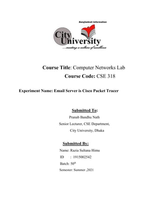 Course Title: Computer Networks Lab
Course Code: CSE 318
Experiment Name: Email Server is Cisco Packet Tracer
Submitted To:
Pranab Bandhu Nath
Senior Lecturer, CSE Department,
City University, Dhaka
Submitted By:
Name: Razia Sultana Himu
ID : 1915002542
Batch: 50th
Semester: Summer ,2021
 
