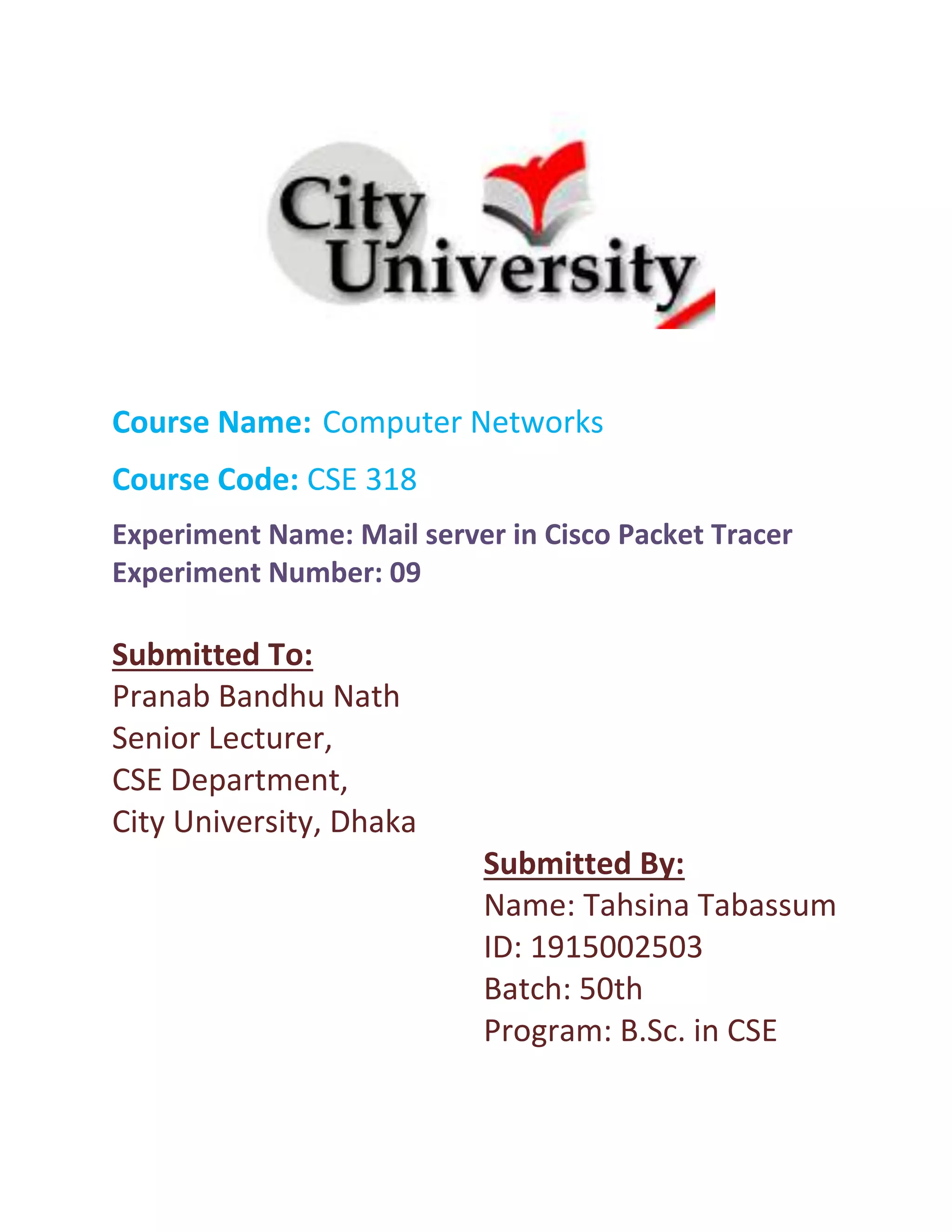 Course Name: Computer Networks
Course Code: CSE 318
Experiment Name: Mail server in Cisco Packet Tracer
Experiment Number: 09
Submitted To:
Pranab Bandhu Nath
Senior Lecturer,
CSE Department,
City University, Dhaka
Submitted By:
Name: Tahsina Tabassum
ID: 1915002503
Batch: 50th
Program: B.Sc. in CSE