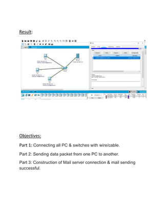 Result:
Objectives:
Part 1: Connecting all PC & switches with wire/cable.
Part 2: Sending data packet from one PC to another.
Part 3: Construction of Mail server connection & mail sending
successful.