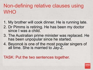 Non-defining relative clauses using
WHO
1. My brother will cook dinner. He is running late.
2. Dr Pimms is retiring. He has been my doctor
since I was a child.
3. The Australian prime minister was replaced. He
has been unpopular since he started.
4. Beyoncé is one of the most popular singers of
all time. She is married to Jay-Z.
TASK: Put the two sentences together.
 