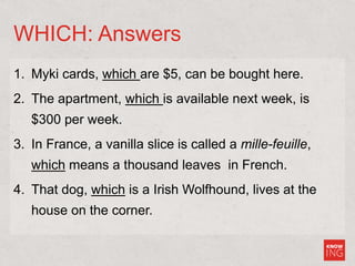 WHICH: Answers
1. Myki cards, which are $5, can be bought here.
2. The apartment, which is available next week, is
$300 per week.
3. In France, a vanilla slice is called a mille-feuille,
which means a thousand leaves in French.
4. That dog, which is a Irish Wolfhound, lives at the
house on the corner.
 