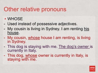 Other relative pronouns
WHOSE
- Used instead of possessive adjectives.
- My cousin is living in Sydney. I am renting his
house.
- My cousin, whose house I am renting, is living
in Sydney.
- This dog is staying with me. The dog’s owner is
currently in Italy.
- This dog, whose owner is currently in Italy, is
staying with me.
 