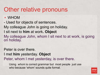 Other relative pronouns
WHOM
- Used for objects of sentences.
My colleague John is going on holiday.
I sit next to him at work. Object
My colleague John, whom I sit next to at work, is going
on holiday.
Peter is over there.
I met him yesterday. Object
Peter, whom I met yesterday, is over there.
Using whom is correct grammar but most people just use
who because ‘whom’ sounds quite formal.
 