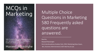 Multiple Choice
Questions in Marketing
580 Frequently asked
questions are
answered.
Book by
Maxwell Ranasinghe
M.A( Interdisciplinary Studies) York, CPM ( Marketing) New Haven,
BSc.( Business Administration) USJP, Attorney at Law.
 