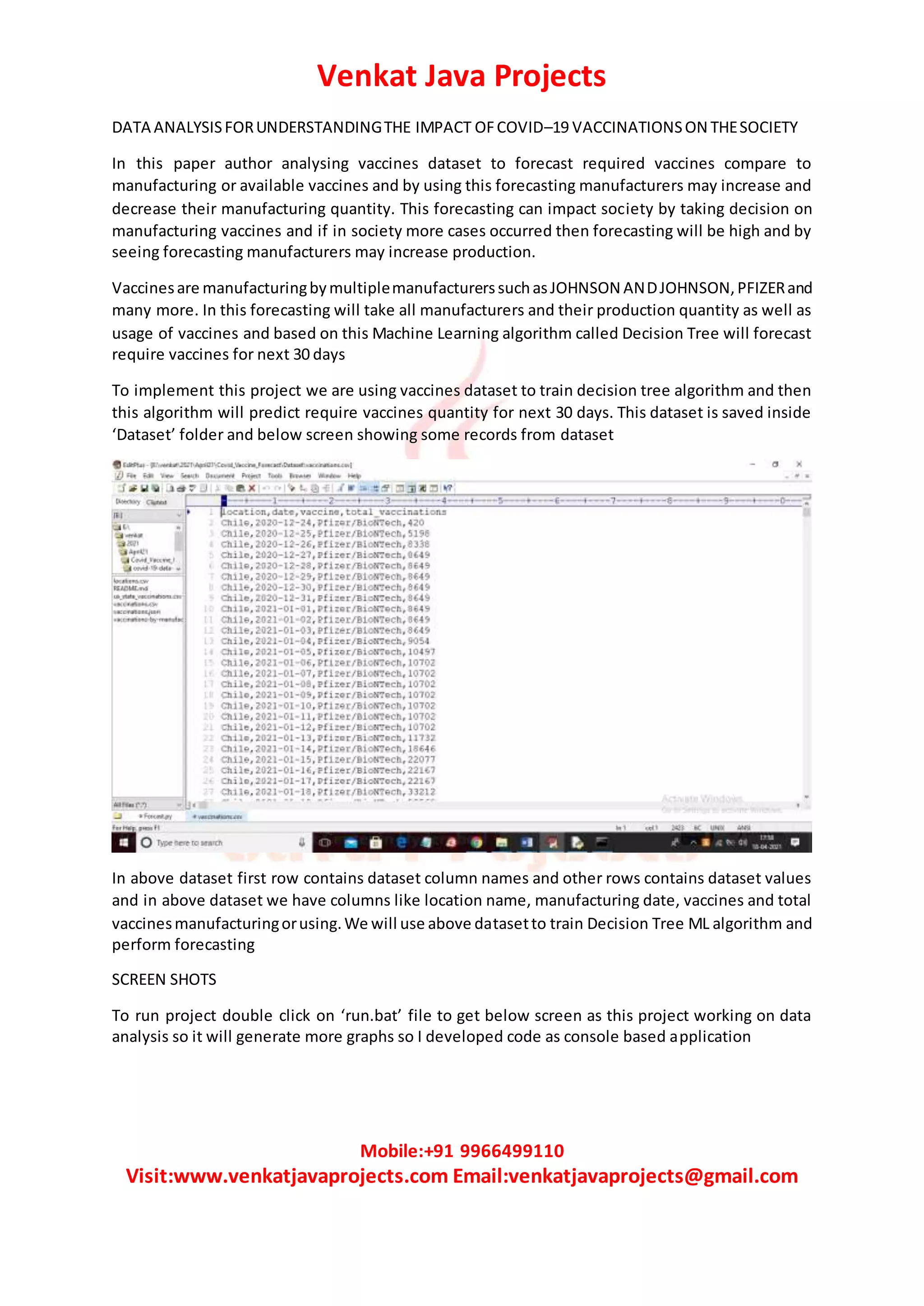 Venkat Java Projects
Mobile:+91 9966499110
Visit:www.venkatjavaprojects.com Email:venkatjavaprojects@gmail.com
DATA ANALYSISFORUNDERSTANDINGTHE IMPACT OFCOVID–19 VACCINATIONSON THESOCIETY
In this paper author analysing vaccines dataset to forecast required vaccines compare to
manufacturing or available vaccines and by using this forecasting manufacturers may increase and
decrease their manufacturing quantity. This forecasting can impact society by taking decision on
manufacturing vaccines and if in society more cases occurred then forecasting will be high and by
seeing forecasting manufacturers may increase production.
Vaccinesare manufacturingbymultiplemanufacturerssuchasJOHNSON ANDJOHNSON,PFIZERand
many more. In this forecasting will take all manufacturers and their production quantity as well as
usage of vaccines and based on this Machine Learning algorithm called Decision Tree will forecast
require vaccines for next 30 days
To implement this project we are using vaccines dataset to train decision tree algorithm and then
this algorithm will predict require vaccines quantity for next 30 days. This dataset is saved inside
‘Dataset’ folder and below screen showing some records from dataset
In above dataset first row contains dataset column names and other rows contains dataset values
and in above dataset we have columns like location name, manufacturing date, vaccines and total
vaccinesmanufacturingorusing.We will use above datasetto train Decision Tree ML algorithm and
perform forecasting
SCREEN SHOTS
To run project double click on ‘run.bat’ file to get below screen as this project working on data
analysis so it will generate more graphs so I developed code as console based application
 