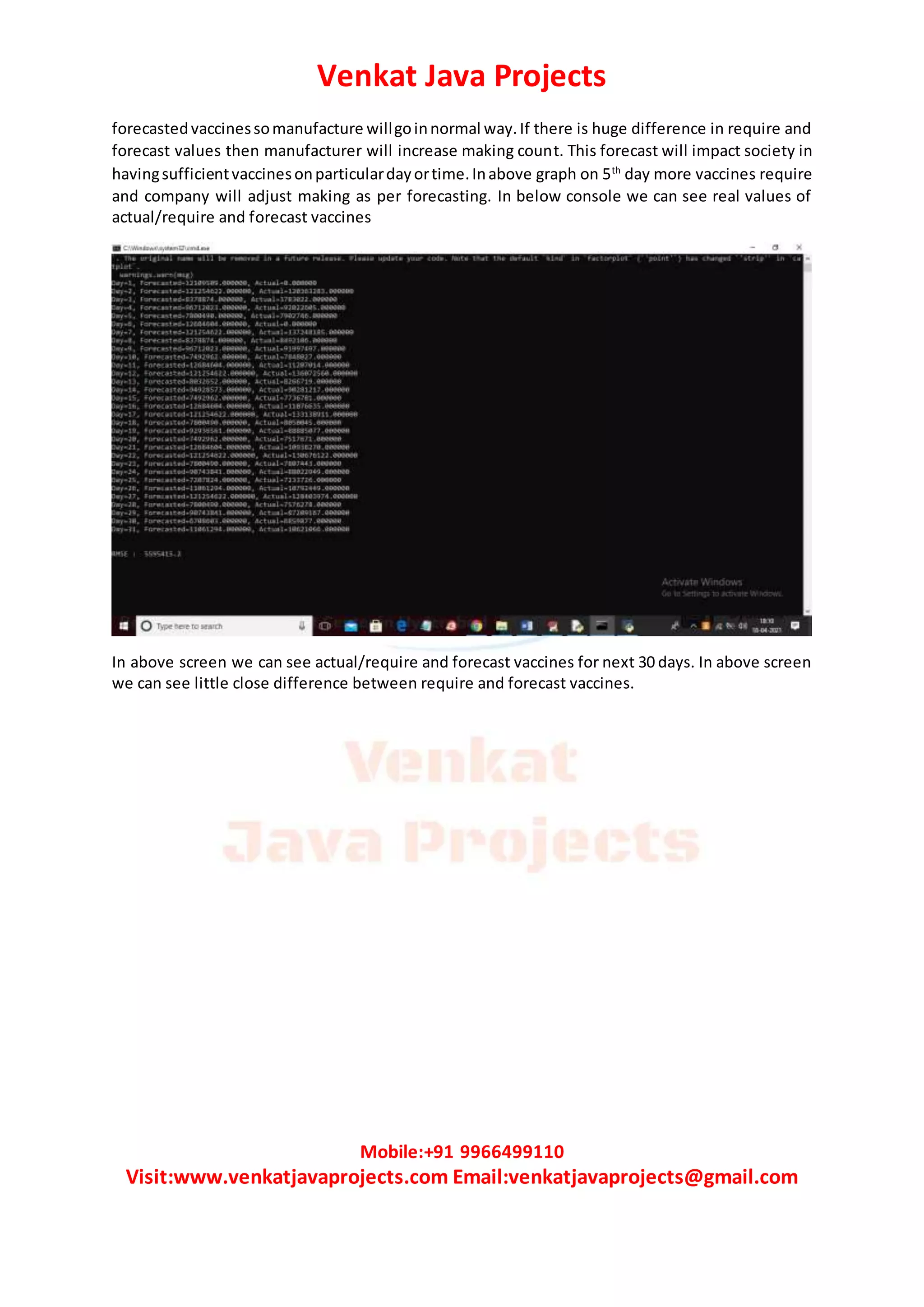 Venkat Java Projects
Mobile:+91 9966499110
Visit:www.venkatjavaprojects.com Email:venkatjavaprojects@gmail.com
forecastedvaccinessomanufacture willgoinnormal way.If there is huge difference in require and
forecast values then manufacturer will increase making count. This forecast will impact society in
havingsufficientvaccinesonparticulardayortime.Inabove graph on 5th
day more vaccines require
and company will adjust making as per forecasting. In below console we can see real values of
actual/require and forecast vaccines
In above screen we can see actual/require and forecast vaccines for next 30 days. In above screen
we can see little close difference between require and forecast vaccines.
 