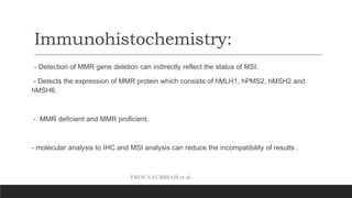 PROF.S.SUBBIAH et al.
Immunohistochemistry:
- Detection of MMR gene deletion can indirectly reflect the status of MSI.
- Detects the expression of MMR protein which consists of hMLH1, hPMS2, hMSH2 and
hMSH6.
- MMR deficient and MMR proficient.
- molecular analysis to IHC and MSI analysis can reduce the incompatibility of results .
 