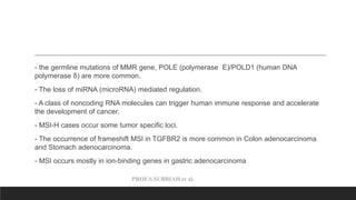 PROF.S.SUBBIAH et al.
- the germline mutations of MMR gene, POLE (polymerase E)/POLD1 (human DNA
polymerase δ) are more common.
- The loss of miRNA (microRNA) mediated regulation.
- A class of noncoding RNA molecules can trigger human immune response and accelerate
the development of cancer.
- MSI-H cases occur some tumor specific loci.
- The occurrence of frameshift MSI in TGFBR2 is more common in Colon adenocarcinoma
and Stomach adenocarcinoma.
- MSI occurs mostly in ion-binding genes in gastric adenocarcinoma
 