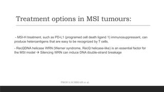PROF.S.SUBBIAH et al.
Treatment options in MSI tumours:
- MSI-H treatment, such as PD-L1 (programed cell death ligand 1) immunosuppressant, can
produce heteroantigens that are easy to be recognized by T cells.
- RecQDNA helicase WRN (Werner syndrome, RecQ helicase-like) is an essential factor for
the MSI model  Silencing WRN can induce DNA double-strand breakage
 