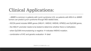 PROF.S.SUBBIAH et al.
Clinical Applications:
- dMMR is common in patients with Lynch syndrome (LS), so patients with MSI-H or dMMR
tumors can predict Lynch syndrome through MSI related tests.
- NCCN panel includes MMR genes (hMLH1, hMSH2, hMSH6, hPMS2) and EpCAM genes.
- the hMLH1 promoter needs to be tested to determine whether there is methylation.
- when EpCAM immunostaining is negative  indicates hMSH2 mutation.
- combination of IHC and genetic evaluation  ideal
 