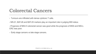 PROF.S.SUBBIAH et al.
Colorectal Cancers
- Tumours are infltrated with dense cytotoxic T cells.
- NR-21, BAT-26 and BAT-25 markers play an important role in judging MSI status
- Prognosis of MSI-H colorectal cancer was good while the prognosis of MSS and MSI-L
CRC was poor.
- Early stage cancers vs late stage cancers.
 