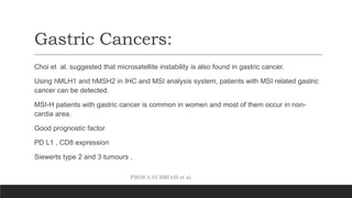 PROF.S.SUBBIAH et al.
Gastric Cancers:
Choi et al. suggested that microsatellite instability is also found in gastric cancer.
Using hMLH1 and hMSH2 in IHC and MSI analysis system, patients with MSI related gastric
cancer can be detected.
MSI-H patients with gastric cancer is common in women and most of them occur in non-
cardia area.
Good prognostic factor
PD L1 , CD8 expression
Siewerts type 2 and 3 tumours .
 