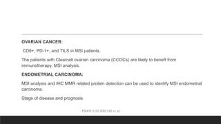 PROF.S.SUBBIAH et al.
OVARIAN CANCER:
CD8+, PD-1+, and TILS in MSI patients.
The patients with Clearcell ovarian carcinoma (CCOCs) are likely to beneft from
immunotherapy. MSI analysis.
ENDOMETRIAL CARCINOMA:
MSI analysis and IHC MMR related protein detection can be used to identify MSI endometrial
carcinoma.
Stage of disease and prognosis
 