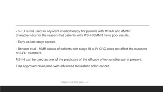 PROF.S.SUBBIAH et al.
- 5-FU is not used as adjuvant chemotherapy for patients with MSI-H and dMMR
characteristics for the reason that patients with MSI-H/dMMR have poor results.
- Early vs late stage cancer.
- Benson et al - MMR status of patients with stage III to IV CRC does not affect the outcome
of 5-FU treatment.
MSI-H can be used as one of the predictors of the efficacy of immunotherapy at present.
FDA approved Nivolumab with advanced metastatic colon cancer
 