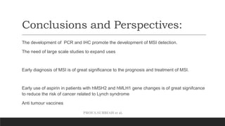 PROF.S.SUBBIAH et al.
Conclusions and Perspectives:
The development of PCR and IHC promote the development of MSI detection.
The need of large scale studies to expand uses
Early diagnosis of MSI is of great significance to the prognosis and treatment of MSI.
Early use of aspirin in patients with hMSH2 and hMLH1 gene changes is of great signifcance
to reduce the risk of cancer related to Lynch syndrome
Anti tumour vaccines
 