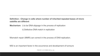 PROF.S.SUBBIAH et al.
Definition : Change in cells where number of inherited repeated bases of micro
satellite are different
Mechanism: i) to be DNA slippage in the process of replication
ii) Defective DNA match in replication
Mismatch repair (MMR) can correct in the process of DNA replication.
MSI is an important factor in the occurrence and development of tumours
 