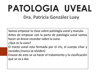 PATOLOGIA UVEAL
Dra. Patricia González Luey
JUNIO2020
Vamos empezar la clase sobre patología uveal y macula:
Antes de empezar con la parte de patología uveal vamos
hacer un breve recordar sobre la uvea:
¿Que es la uvea?
El tracto uveal esta formada por el iris, el cuerpo ciliar y
coroides.(nunca se olviden)
Envase de esto se va hacer el tratamiento y la clasificación
que se va a dar.
 