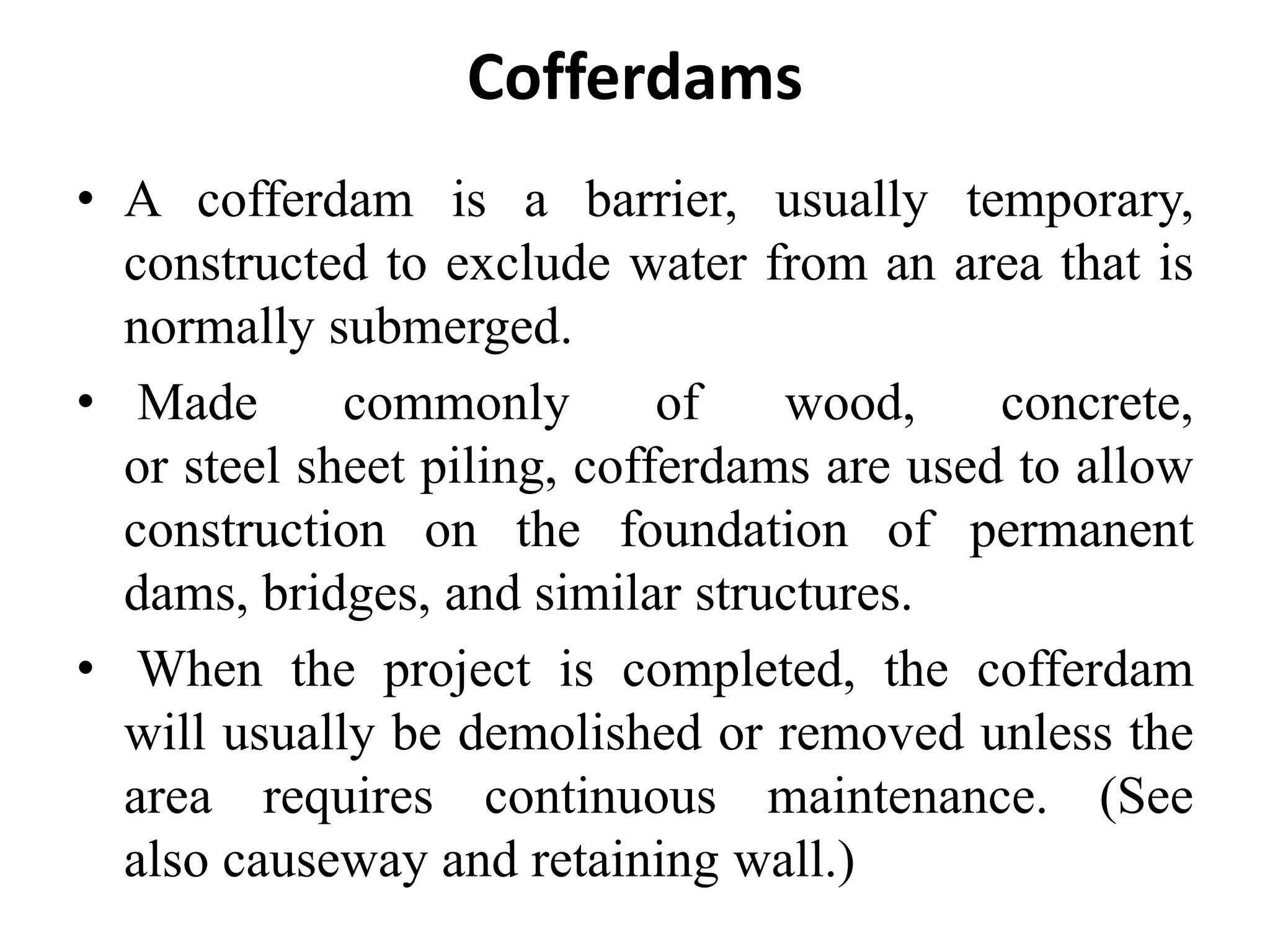 Cofferdams
• A cofferdam is a barrier, usually temporary,
constructed to exclude water from an area that is
normally submerged.
• Made commonly of wood, concrete,
or steel sheet piling, cofferdams are used to allow
construction on the foundation of permanent
dams, bridges, and similar structures.
• When the project is completed, the cofferdam
will usually be demolished or removed unless the
area requires continuous maintenance. (See
also causeway and retaining wall.)
 