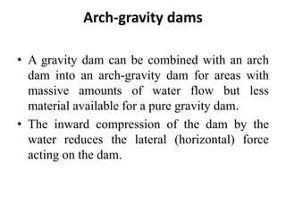 Arch-gravity dams
• A gravity dam can be combined with an arch
dam into an arch-gravity dam for areas with
massive amounts of water flow but less
material available for a pure gravity dam.
• The inward compression of the dam by the
water reduces the lateral (horizontal) force
acting on the dam.
 
