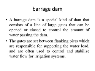 barrage dam
• A barrage dam is a special kind of dam that
consists of a line of large gates that can be
opened or closed to control the amount of
water passing the dam.
• The gates are set between flanking piers which
are responsible for supporting the water load,
and are often used to control and stabilize
water flow for irrigation systems.
 