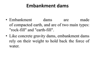 Embankment dams
• Embankment dams are made
of compacted earth, and are of two main types:
"rock-fill" and "earth-fill".
• Like concrete gravity dams, embankment dams
rely on their weight to hold back the force of
water.
 