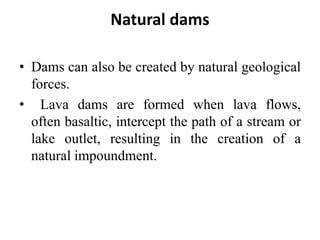 Natural dams
• Dams can also be created by natural geological
forces.
• Lava dams are formed when lava flows,
often basaltic, intercept the path of a stream or
lake outlet, resulting in the creation of a
natural impoundment.
 