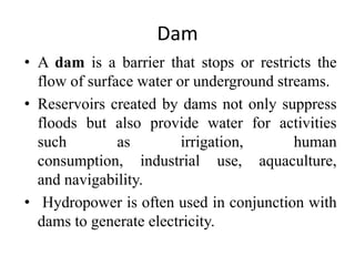 Dam
• A dam is a barrier that stops or restricts the
flow of surface water or underground streams.
• Reservoirs created by dams not only suppress
floods but also provide water for activities
such as irrigation, human
consumption, industrial use, aquaculture,
and navigability.
• Hydropower is often used in conjunction with
dams to generate electricity.
 
