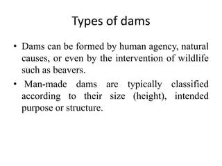 Types of dams
• Dams can be formed by human agency, natural
causes, or even by the intervention of wildlife
such as beavers.
• Man-made dams are typically classified
according to their size (height), intended
purpose or structure.
 