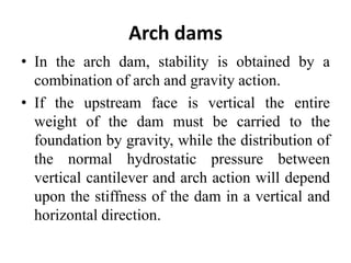 Arch dams
• In the arch dam, stability is obtained by a
combination of arch and gravity action.
• If the upstream face is vertical the entire
weight of the dam must be carried to the
foundation by gravity, while the distribution of
the normal hydrostatic pressure between
vertical cantilever and arch action will depend
upon the stiffness of the dam in a vertical and
horizontal direction.
 