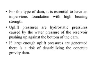 • For this type of dam, it is essential to have an
impervious foundation with high bearing
strength.
• Uplift pressures are hydrostatic pressures
caused by the water pressure of the reservoir
pushing up against the bottom of the dam.
• If large enough uplift pressures are generated
there is a risk of destabilizing the concrete
gravity dam.
 