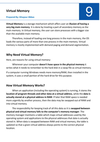 9
Virtual Memory
Prepared By: Ghayour Abbas
Virtual Memory is a storage mechanism which offers user an illusion of having a
very big main memory. It is done by treating a part of secondary memory as the
main memory. In Virtual memory, the user can store processes with a bigger size
than the available main memory.
Therefore, instead of loading one long process in the main memory, the OS
loads the various parts of more than one process in the main memory. Virtual
memory is mostly implemented with demand paging and demand segmentation.
Why Need Virtual Memory?
Here, are reasons for using virtual memory:
Whenever your computer doesn’t have space in the physical memory it
writes what it needs to remember to the hard disk in a swap file as virtual memory.
If a computer running Windows needs more memory/RAM, then installed in the
system, it uses a small portion of the hard drive for this purpose.
How Virtual Memory Works?
When an application (including the operating system) is running, it stores the
location of program threads and other data at a virtual address, while the data is
actually stored at a physical address in RAM. If later that RAM space is needed
more urgently by another process, then the data may be swapped out of RAM and
into virtual memory.
The responsibility for keeping track of all this data as it is swapped between
physical and virtual memory falls to the computer’s memory manager. The
memory manager maintains a table which maps virtual addresses used by the
operating system and applications to the physical addresses that data is actually
stored in. When data is swapped between RAM and virtual memory, the table is
updated so that a given virtual address always points to the correct physical
location.
 