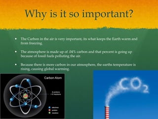 Why is it so important?
 The Carbon in the air is very important, its what keeps the Earth warm and
from freezing.
 The atmosphere is made up of .04% carbon and that percent is going up
because of fossil fuels polluting the air.
 Because there is more carbon in our atmosphere, the earths temperature is
rising, causing global warming.
 