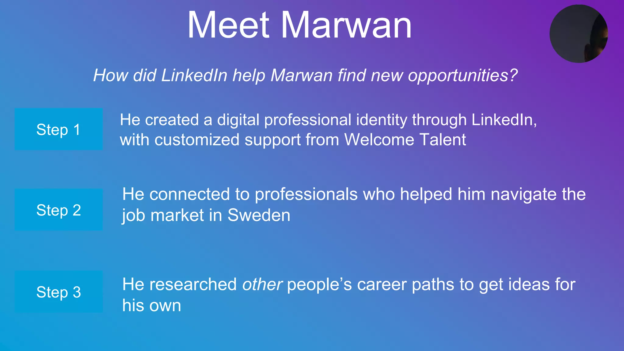 Meet Marwan
How did LinkedIn help Marwan find new opportunities?
He created a digital professional identity through LinkedIn,
with customized support from Welcome Talent
Step 1
Step 2
Step 3
He connected to professionals who helped him navigate the
job market in Sweden
He researched other people’s career paths to get ideas for
his own
 