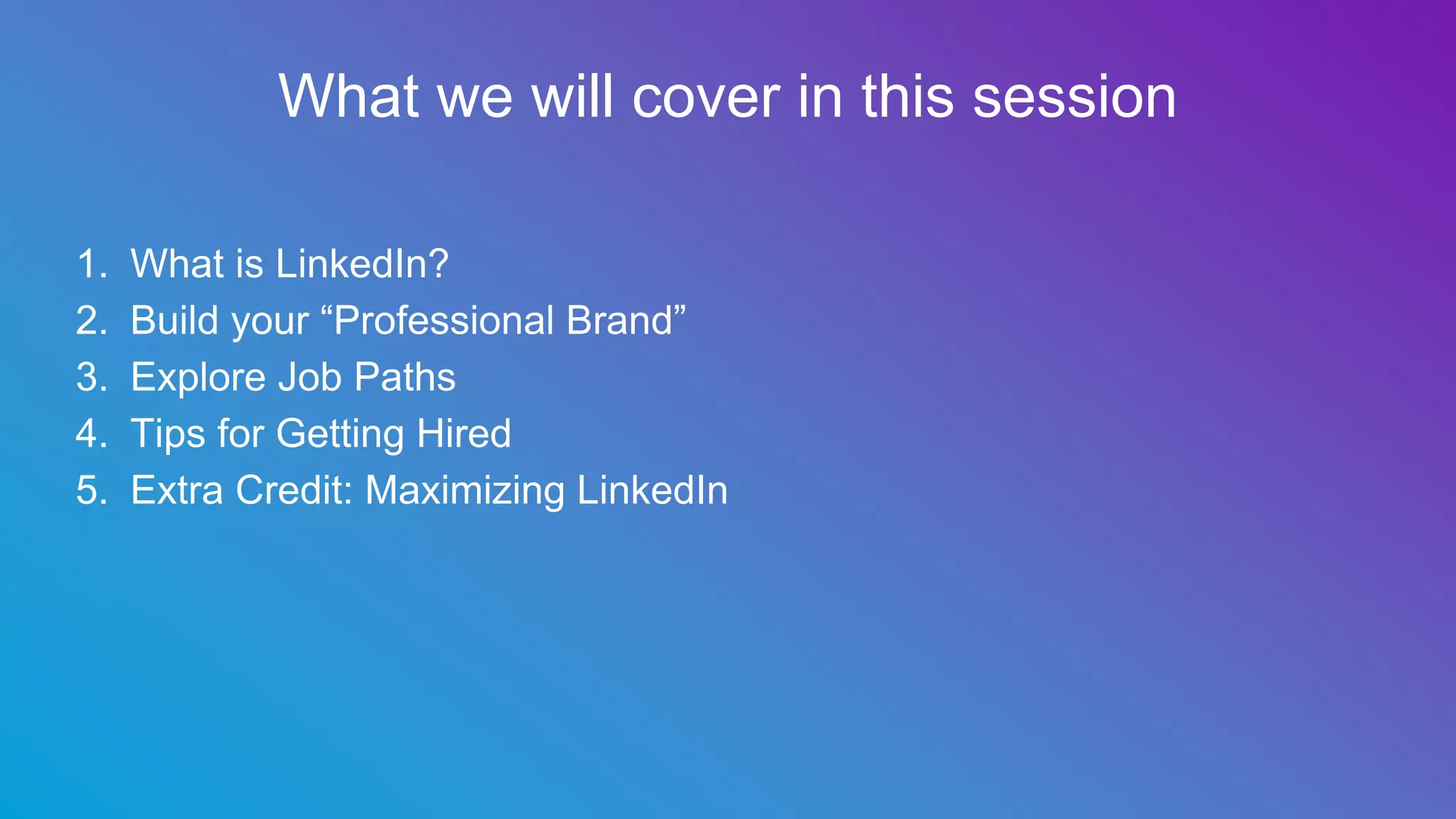 What we will cover in this session
1. What is LinkedIn?
2. Build your “Professional Brand”
3. Explore Job Paths
4. Tips for Getting Hired
5. Extra Credit: Maximizing LinkedIn
 