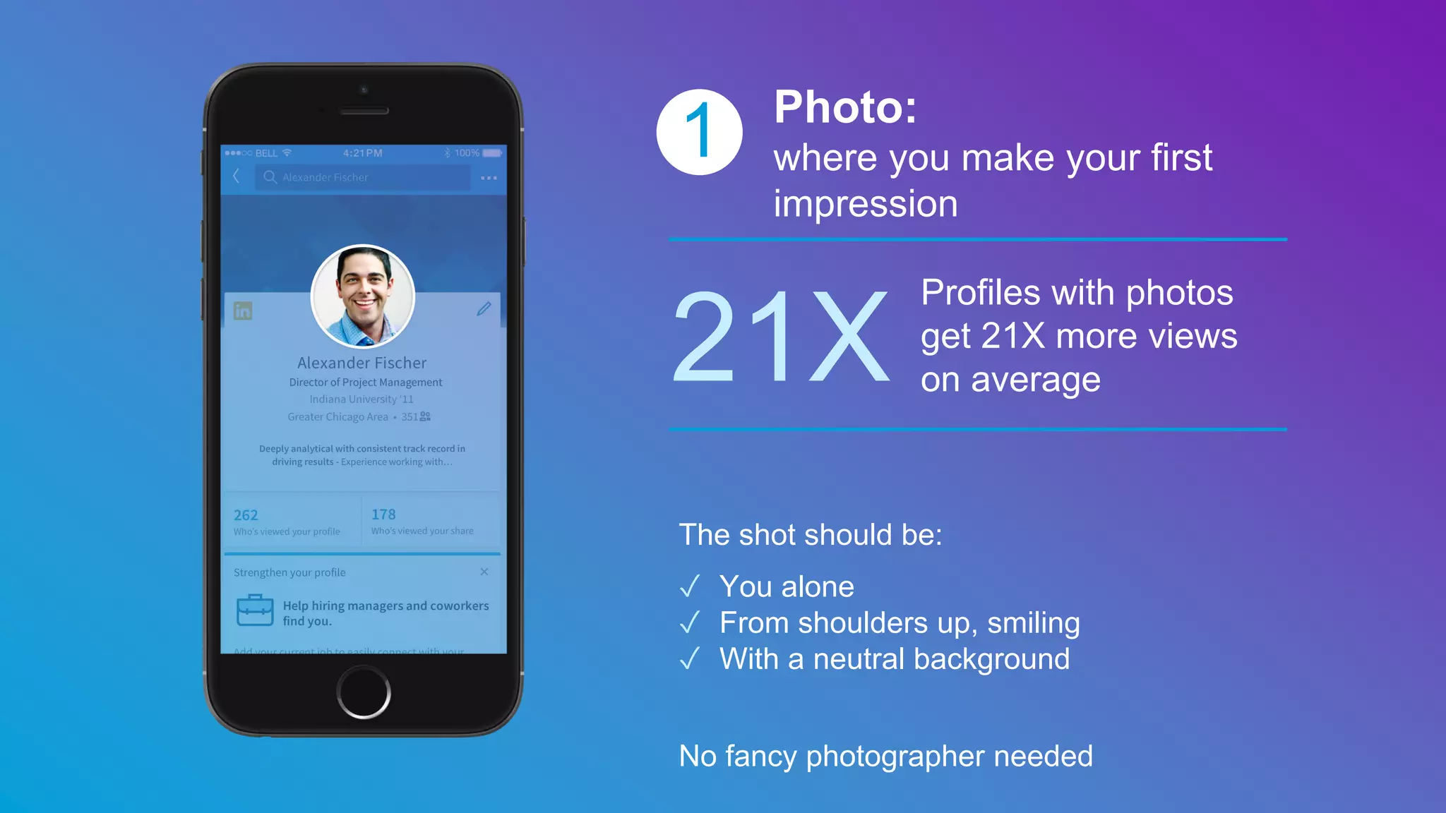 1 Photo:
where you make your first
impression
21X
Profiles with photos
get 21X more views
on average
The shot should be:
✓ You alone
✓ From shoulders up, smiling
✓ With a neutral background
No fancy photographer needed
 