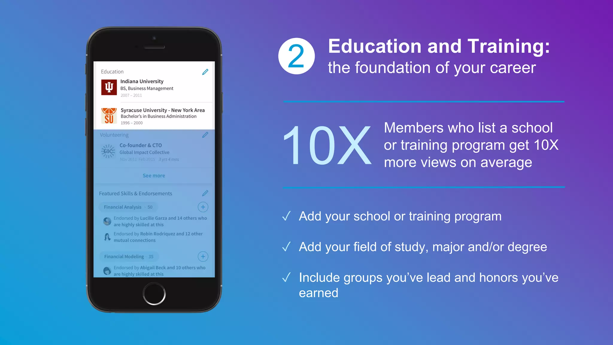 2 Education and Training:
the foundation of your career
10X
Members who list a school
or training program get 10X
more views on average
✓ Add your school or training program
✓ Add your field of study, major and/or degree
✓ Include groups you’ve lead and honors you’ve
earned
 
