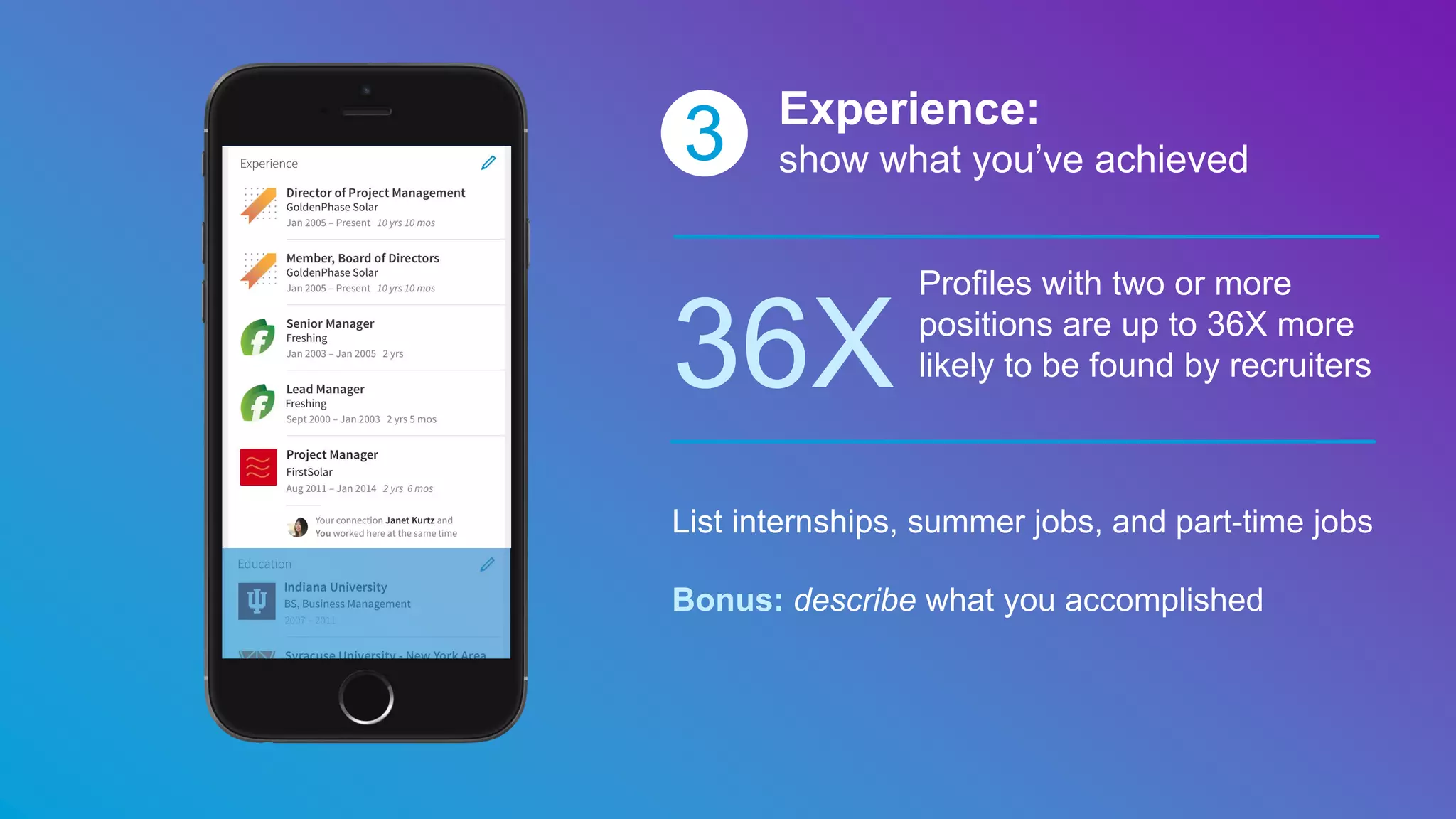 3 Experience:
show what you’ve achieved
36X
Profiles with two or more
positions are up to 36X more
likely to be found by recruiters
List internships, summer jobs, and part-time jobs
Bonus: describe what you accomplished
 