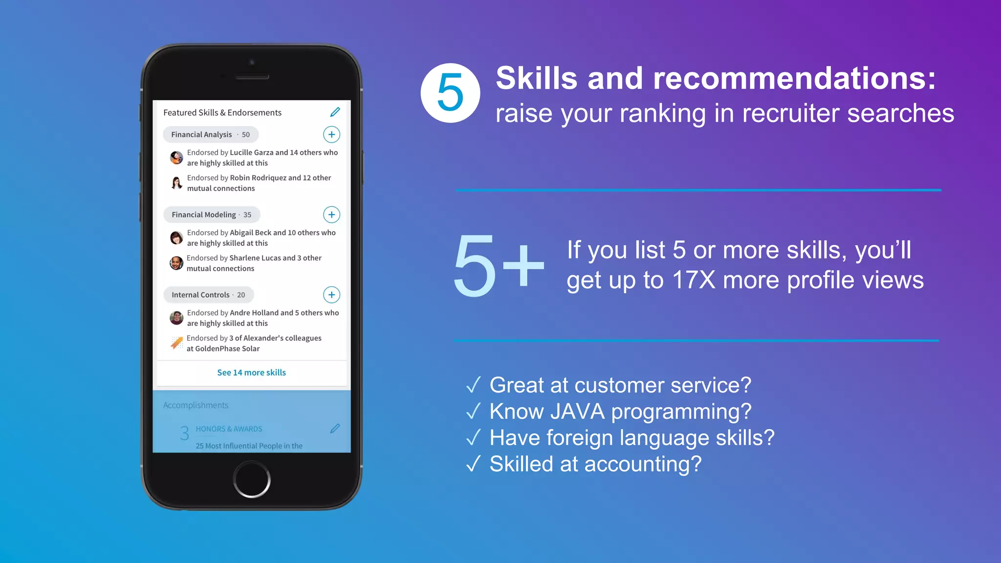 5 Skills and recommendations:
raise your ranking in recruiter searches
5+ If you list 5 or more skills, you’ll
get up to 17X more profile views
✓ Great at customer service?
✓ Know JAVA programming?
✓ Have foreign language skills?
✓ Skilled at accounting?
 