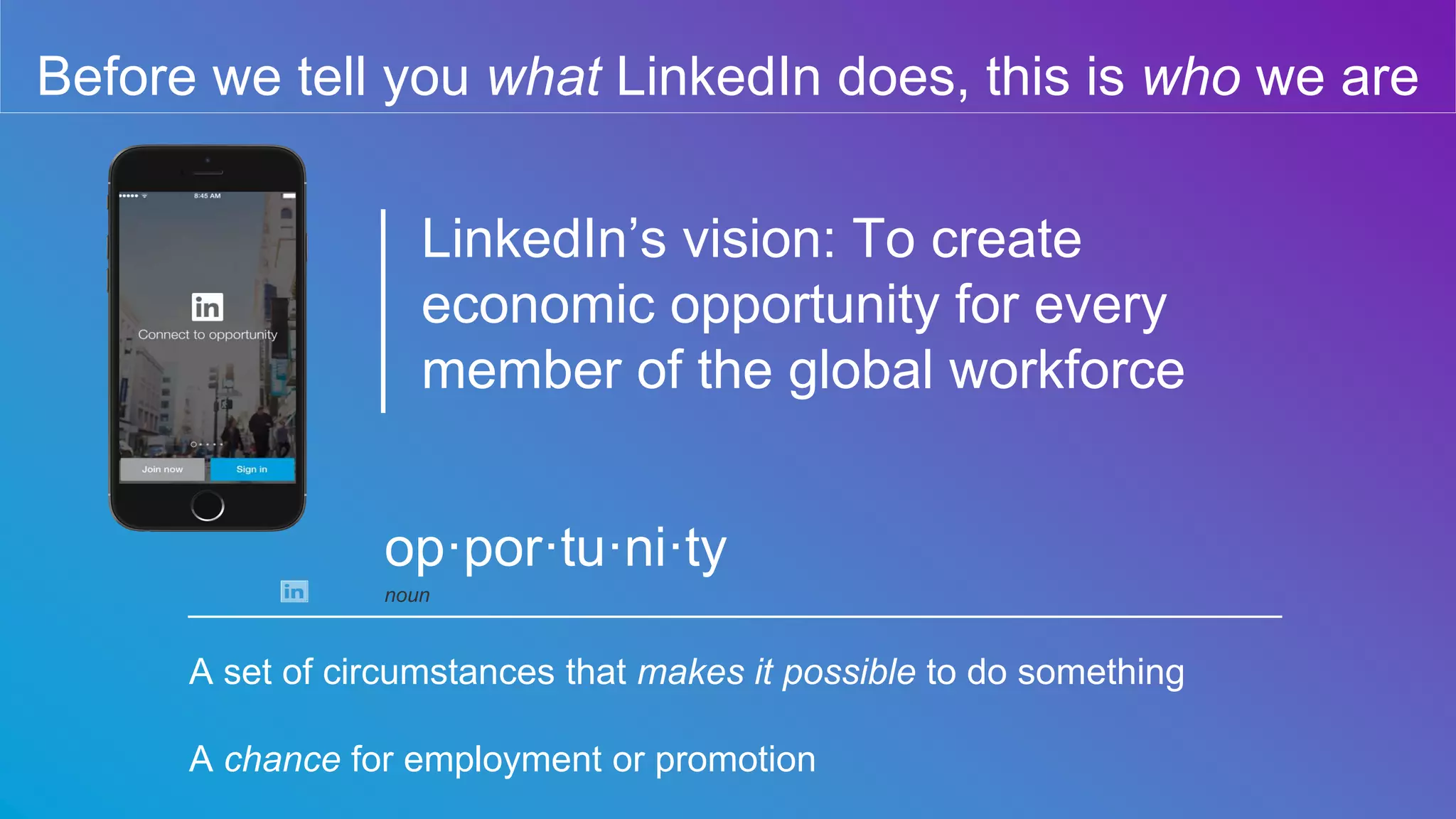 Before we tell you what LinkedIn does, this is who we are
LinkedIn’s vision: To create
economic opportunity for every
member of the global workforce
A set of circumstances that makes it possible to do something
A chance for employment or promotion
op·por·tu·ni·ty
noun
 