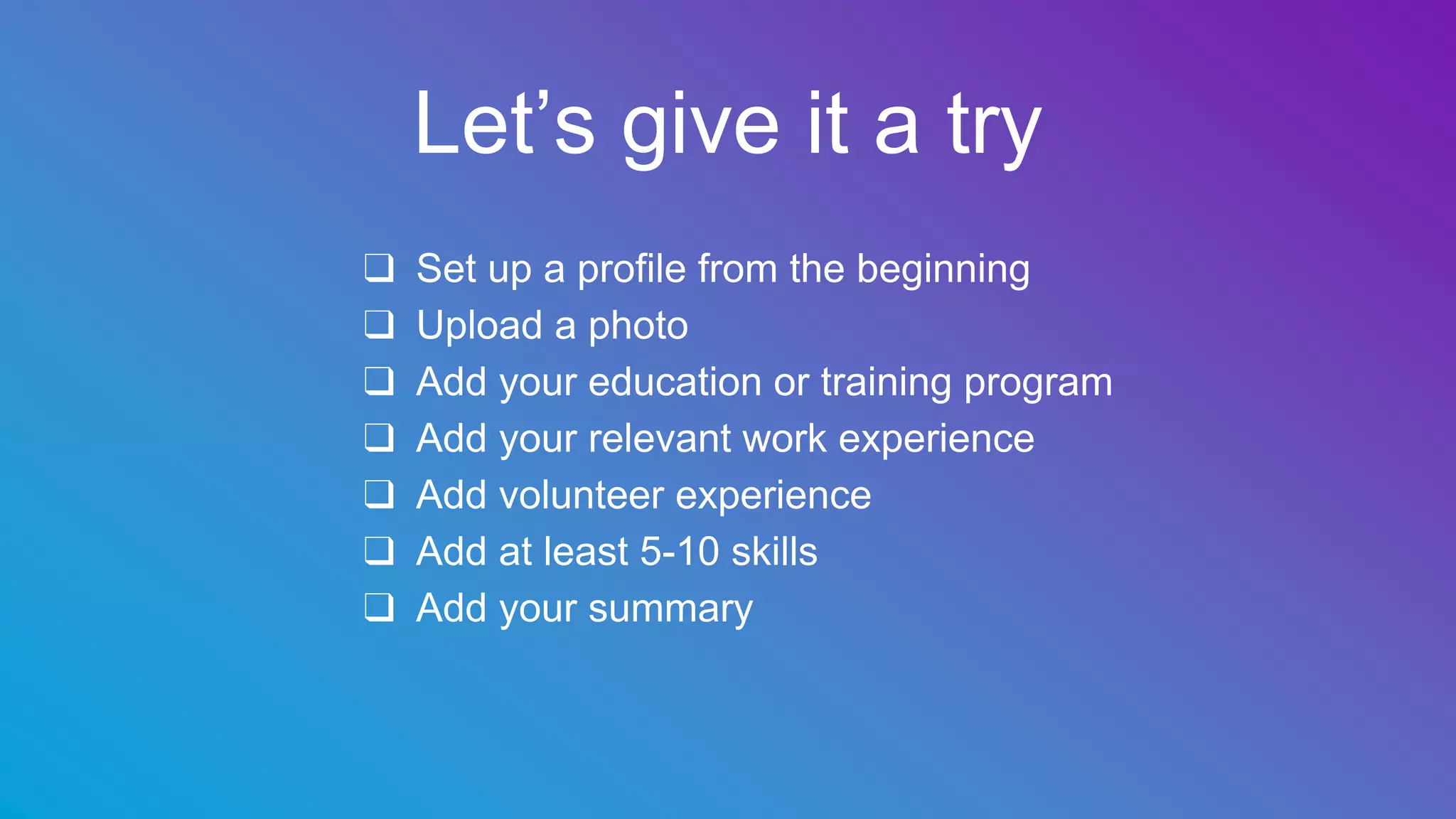 Let’s give it a try
❑ Set up a profile from the beginning
❑ Upload a photo
❑ Add your education or training program
❑ Add your relevant work experience
❑ Add volunteer experience
❑ Add at least 5-10 skills
❑ Add your summary
 