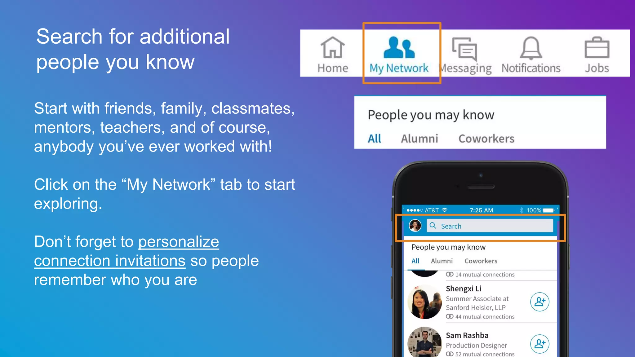 Search for additional
people you know
Start with friends, family, classmates,
mentors, teachers, and of course,
anybody you’ve ever worked with!
Click on the “My Network” tab to start
exploring.
Don’t forget to personalize
connection invitations so people
remember who you are
 