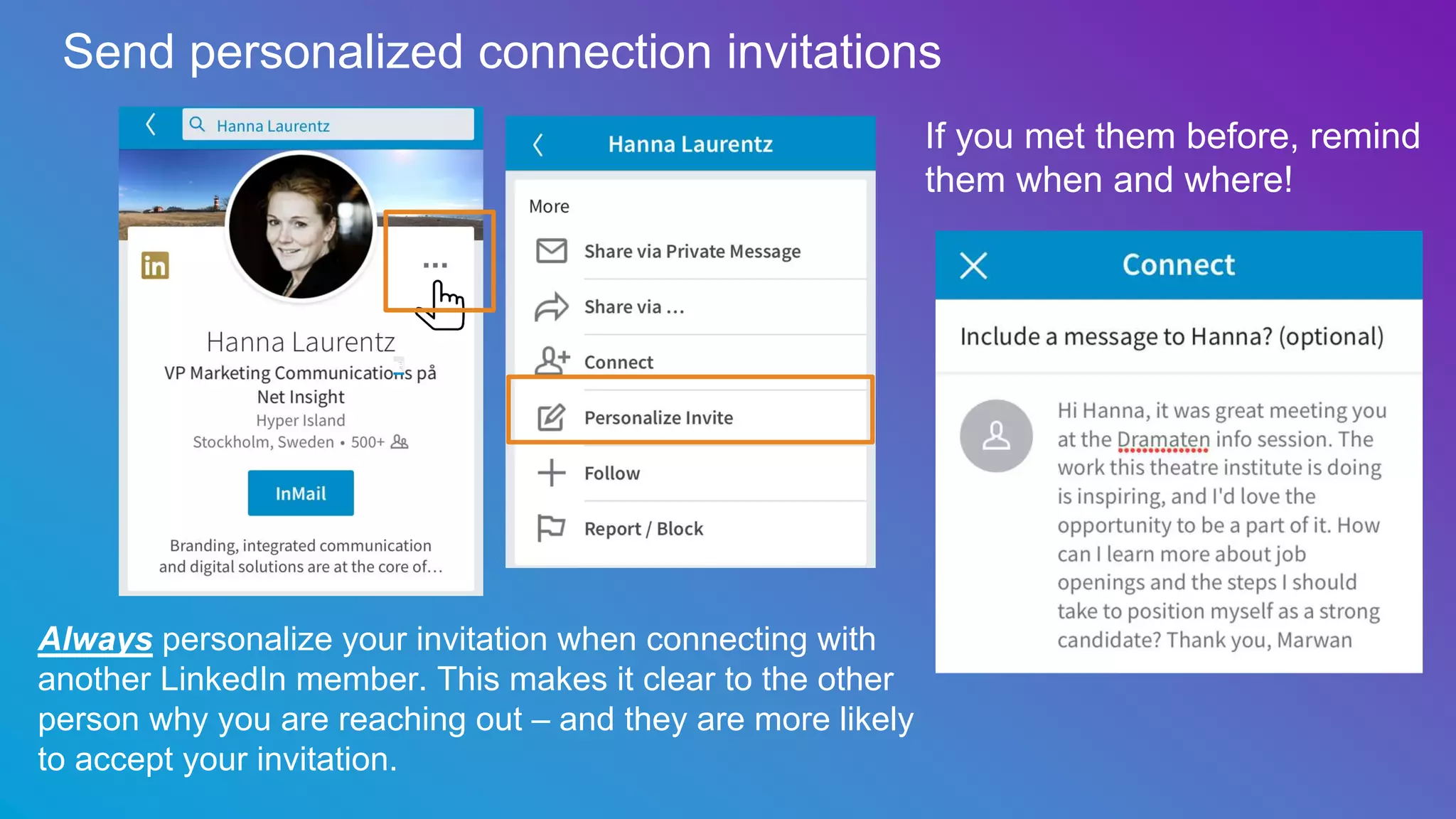 Send personalized connection invitations
Always personalize your invitation when connecting with
another LinkedIn member. This makes it clear to the other
person why you are reaching out – and they are more likely
to accept your invitation.
If you met them before, remind
them when and where!
 