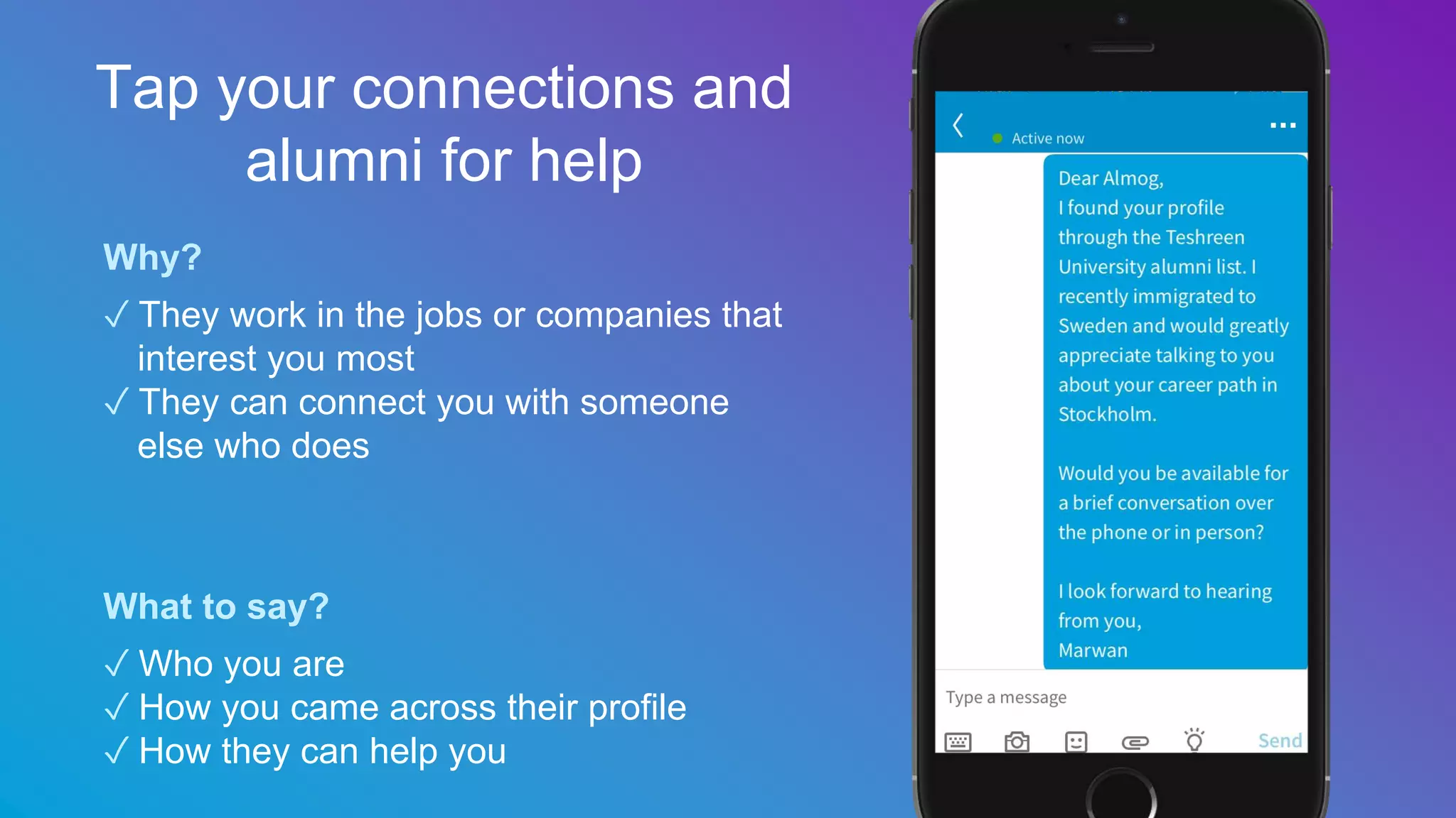 Why?
✓ They work in the jobs or companies that
interest you most
✓ They can connect you with someone
else who does
What to say?
✓ Who you are
✓ How you came across their profile
✓ How they can help you
Tap your connections and
alumni for help
 