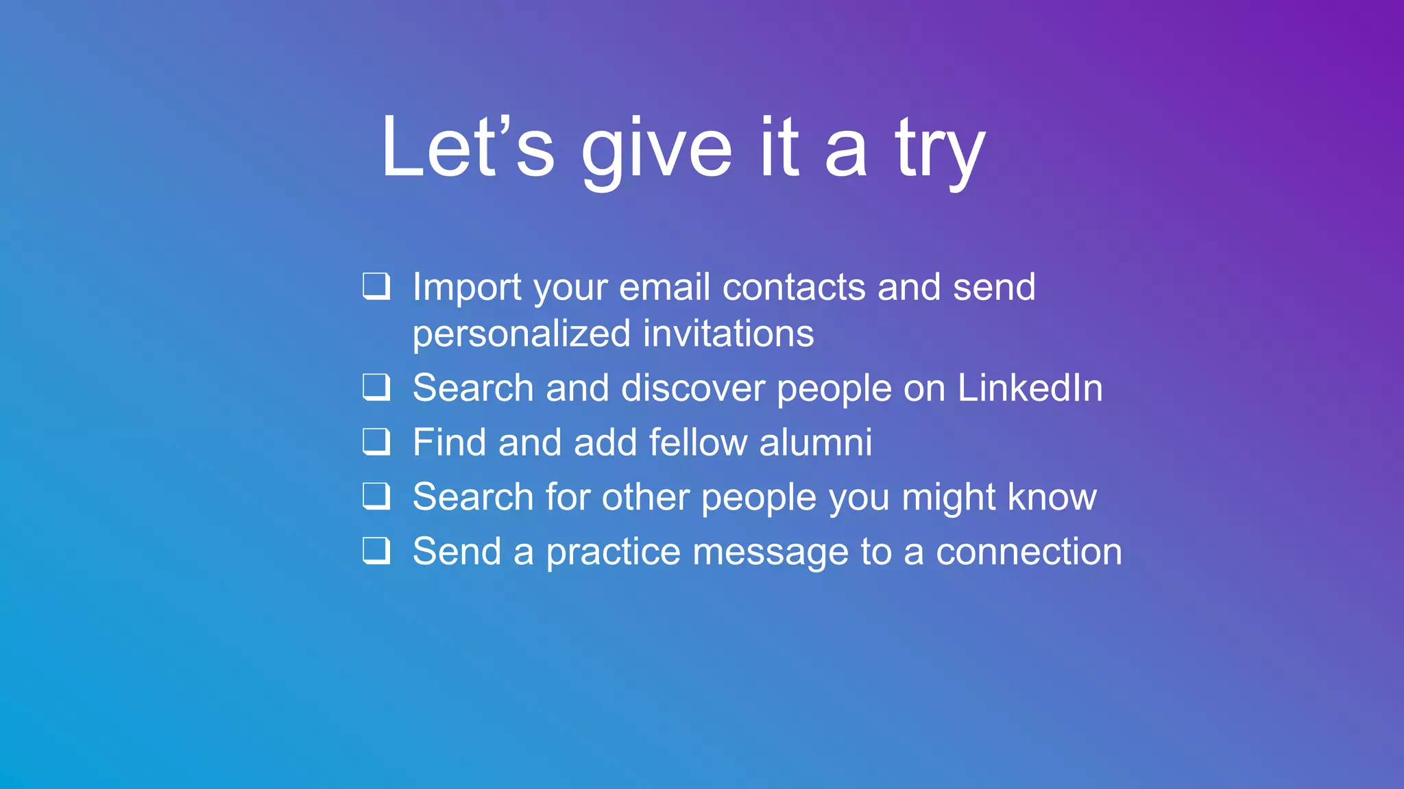 Let’s give it a try
❑ Import your email contacts and send
personalized invitations
❑ Search and discover people on LinkedIn
❑ Find and add fellow alumni
❑ Search for other people you might know
❑ Send a practice message to a connection
 