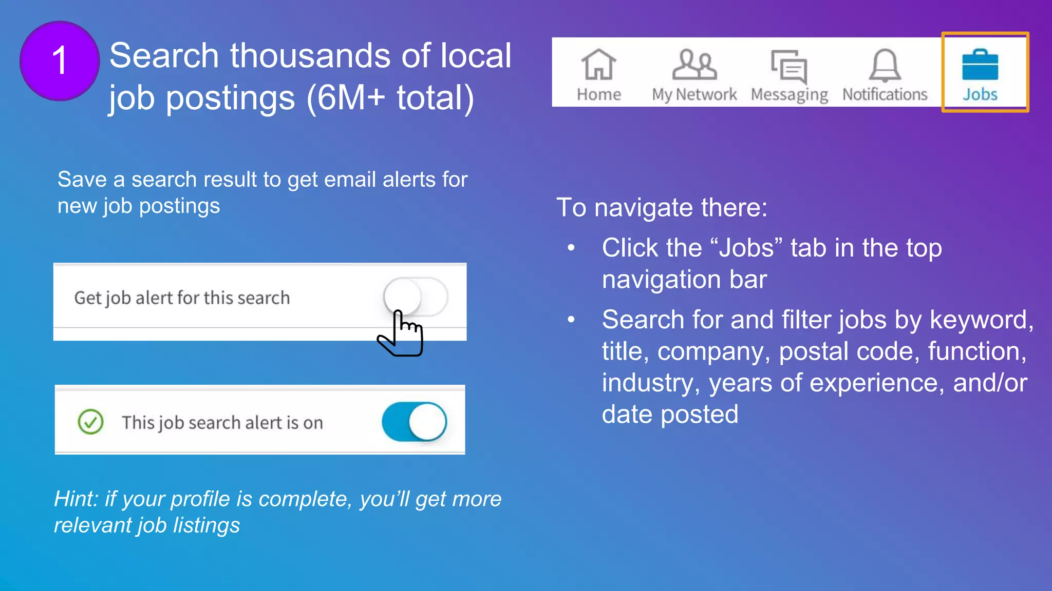 Search thousands of local
job postings (6M+ total)
Hint: if your profile is complete, you’ll get more
relevant job listings
To navigate there:
• Click the “Jobs” tab in the top
navigation bar
• Search for and filter jobs by keyword,
title, company, postal code, function,
industry, years of experience, and/or
date posted
Save a search result to get email alerts for
new job postings
1
 