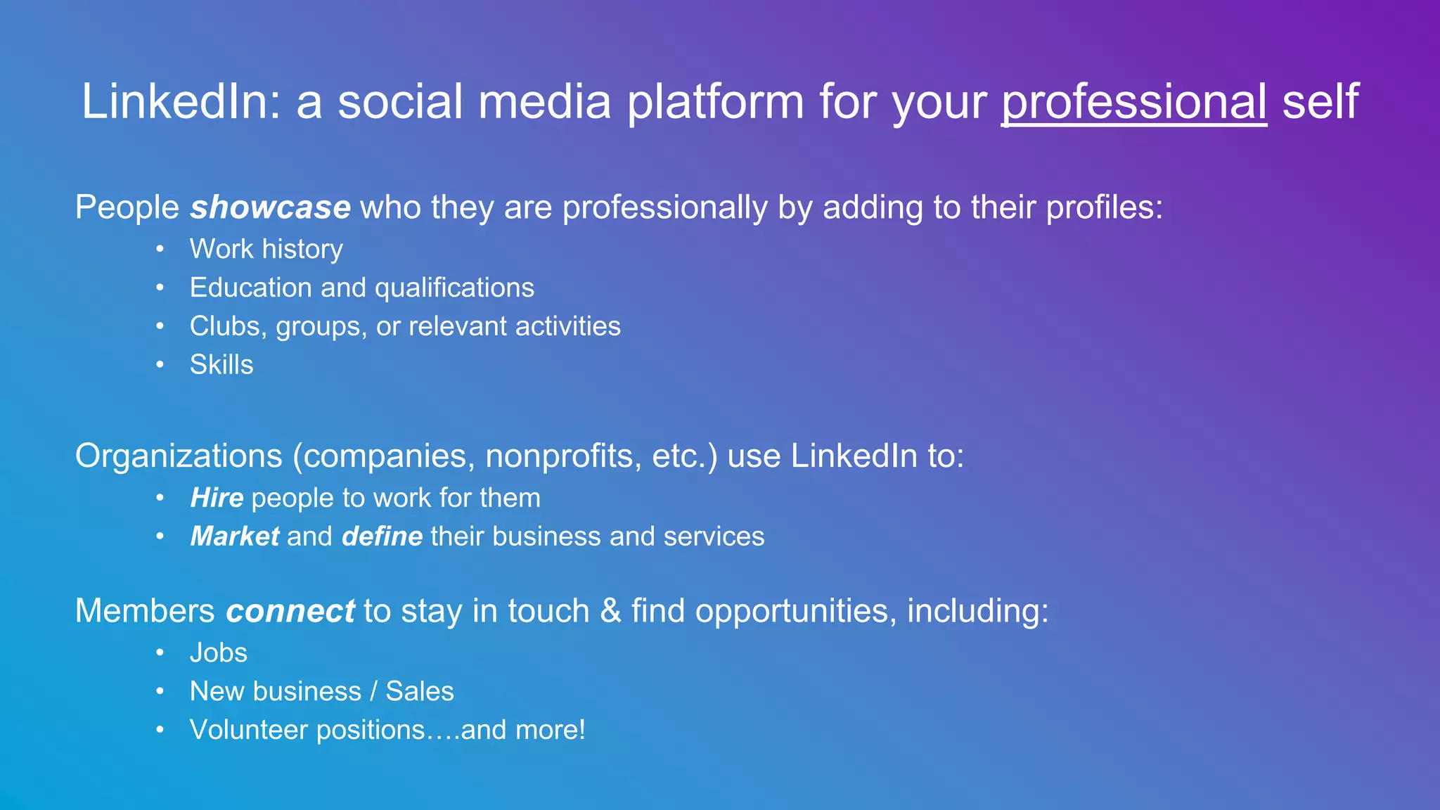 LinkedIn: a social media platform for your professional self
People showcase who they are professionally by adding to their profiles:
• Work history
• Education and qualifications
• Clubs, groups, or relevant activities
• Skills
Organizations (companies, nonprofits, etc.) use LinkedIn to:
• Hire people to work for them
• Market and define their business and services
Members connect to stay in touch & find opportunities, including:
• Jobs
• New business / Sales
• Volunteer positions….and more!
 
