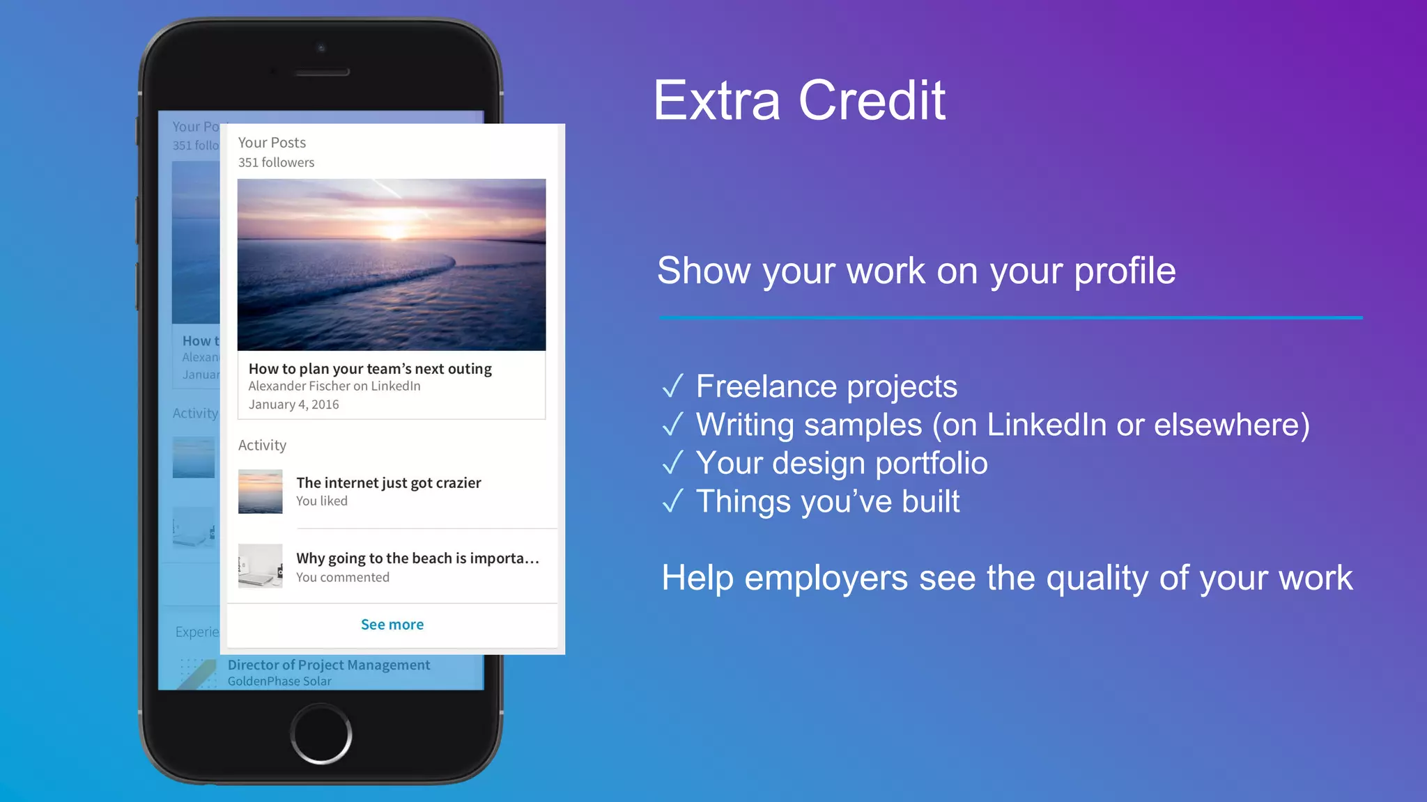 Show your work on your profile
✓ Freelance projects
✓ Writing samples (on LinkedIn or elsewhere)
✓ Your design portfolio
✓ Things you’ve built
Help employers see the quality of your work
Extra Credit
 