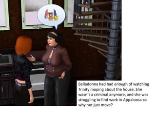 Belladonna had had enough of watching
Trinity moping about the house. She
wasn’t a criminal anymore, and she was
struggling to find work in Appaloosa so
why not just move?
 