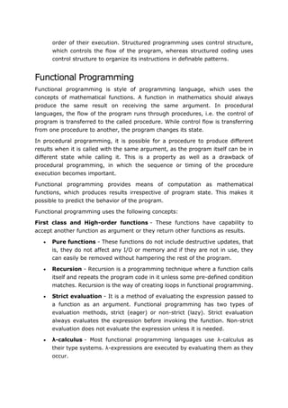 75
order of their execution. Structured programming uses control structure,
which controls the flow of the program, whereas structured coding uses
control structure to organize its instructions in definable patterns.
Functional Programming
Functional programming is style of programming language, which uses the
concepts of mathematical functions. A function in mathematics should always
produce the same result on receiving the same argument. In procedural
languages, the flow of the program runs through procedures, i.e. the control of
program is transferred to the called procedure. While control flow is transferring
from one procedure to another, the program changes its state.
In procedural programming, it is possible for a procedure to produce different
results when it is called with the same argument, as the program itself can be in
different state while calling it. This is a property as well as a drawback of
procedural programming, in which the sequence or timing of the procedure
execution becomes important.
Functional programming provides means of computation as mathematical
functions, which produces results irrespective of program state. This makes it
possible to predict the behavior of the program.
Functional programming uses the following concepts:
First class and High-order functions - These functions have capability to
accept another function as argument or they return other functions as results.
 Pure functions - These functions do not include destructive updates, that
is, they do not affect any I/O or memory and if they are not in use, they
can easily be removed without hampering the rest of the program.
 Recursion - Recursion is a programming technique where a function calls
itself and repeats the program code in it unless some pre-defined condition
matches. Recursion is the way of creating loops in functional programming.
 Strict evaluation - It is a method of evaluating the expression passed to
a function as an argument. Functional programming has two types of
evaluation methods, strict (eager) or non-strict (lazy). Strict evaluation
always evaluates the expression before invoking the function. Non-strict
evaluation does not evaluate the expression unless it is needed.
 λ-calculus - Most functional programming languages use λ-calculus as
their type systems. λ-expressions are executed by evaluating them as they
occur.
 