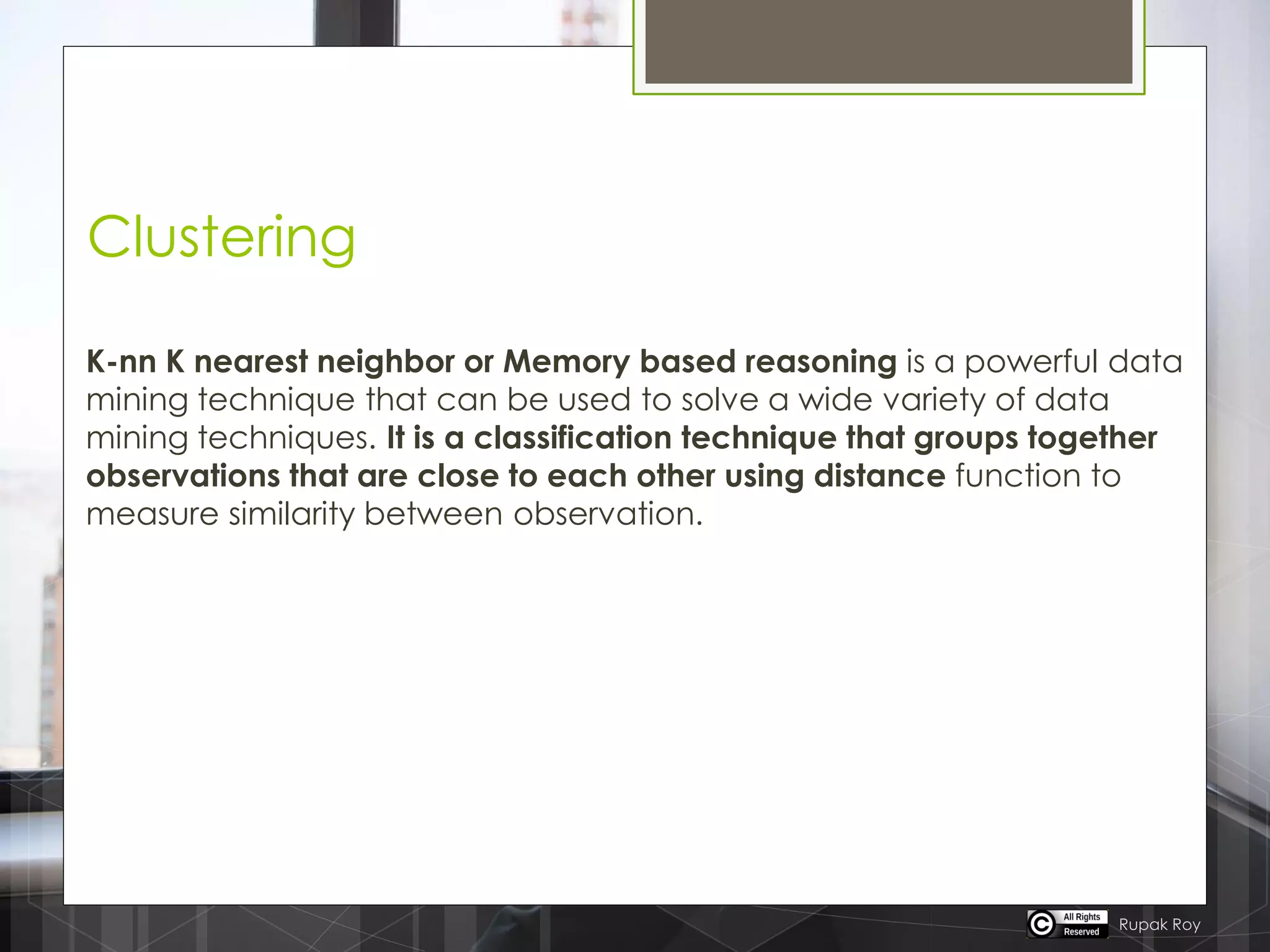 Clustering
K-nn K nearest neighbor or Memory based reasoning is a powerful data
mining technique that can be used to solve a wide variety of data
mining techniques. It is a classification technique that groups together
observations that are close to each other using distance function to
measure similarity between observation.
Rupak Roy
 